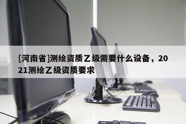 [河南省]測繪資質乙級需要什么設備，2021測繪乙級資質要求