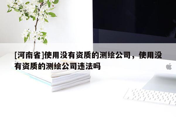 [河南省]使用沒有資質(zhì)的測繪公司，使用沒有資質(zhì)的測繪公司違法嗎