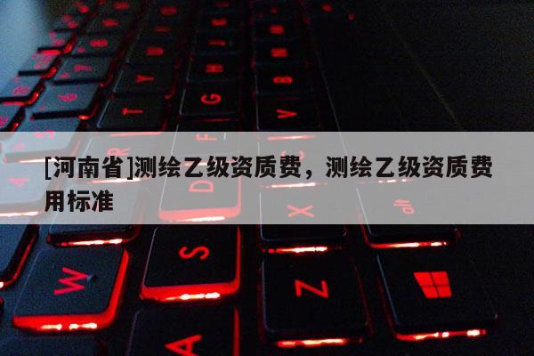 [河南省]測繪乙級資質(zhì)費，測繪乙級資質(zhì)費用標(biāo)準(zhǔn)