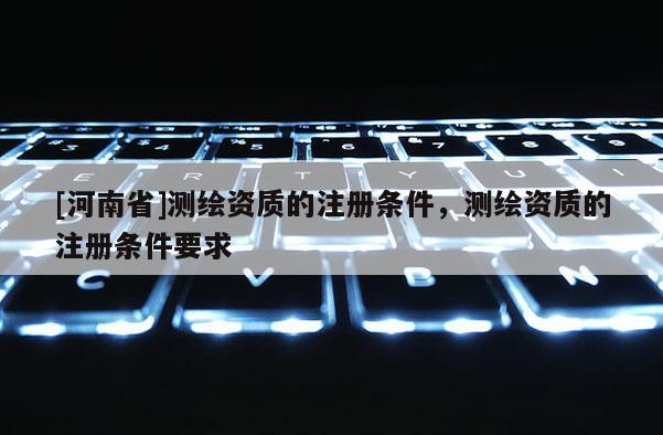 [河南省]測繪資質的注冊條件，測繪資質的注冊條件要求