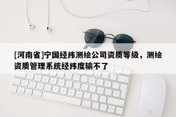[河南省]寧國經緯測繪公司資質等級，測繪資質管理系統經緯度輸不了