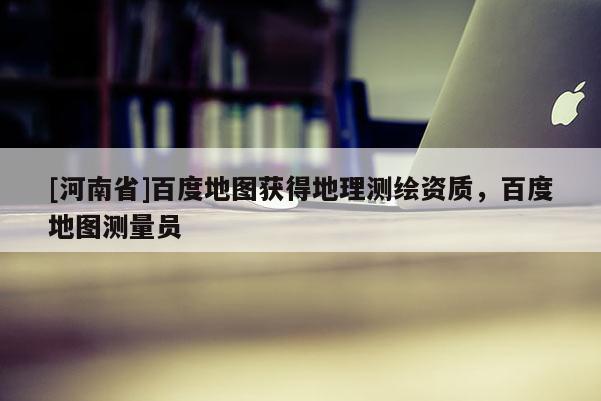 [河南省]百度地圖獲得地理測繪資質，百度地圖測量員