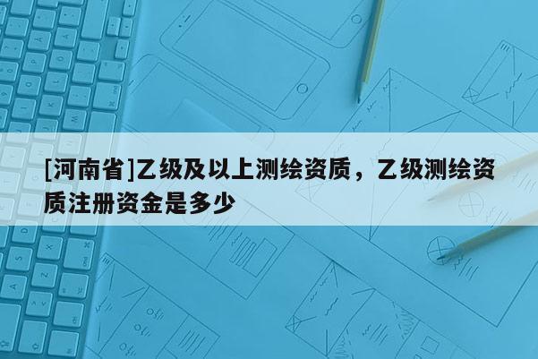 [河南省]乙級及以上測繪資質，乙級測繪資質注冊資金是多少