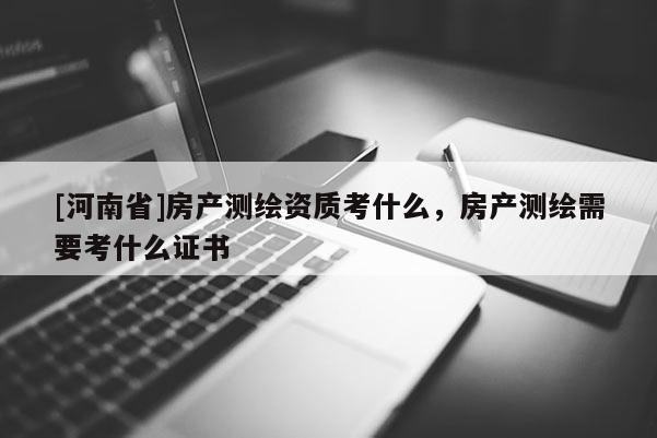 [河南省]房產測繪資質考什么，房產測繪需要考什么證書