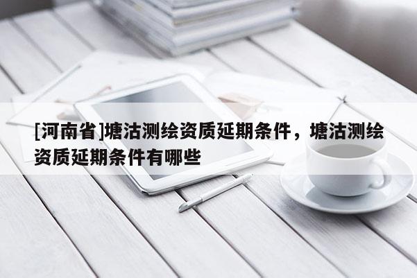 [河南省]塘沽測繪資質延期條件，塘沽測繪資質延期條件有哪些