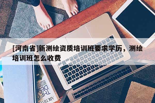 [河南省]新測繪資質(zhì)培訓(xùn)班要求學(xué)歷，測繪培訓(xùn)班怎么收費(fèi)