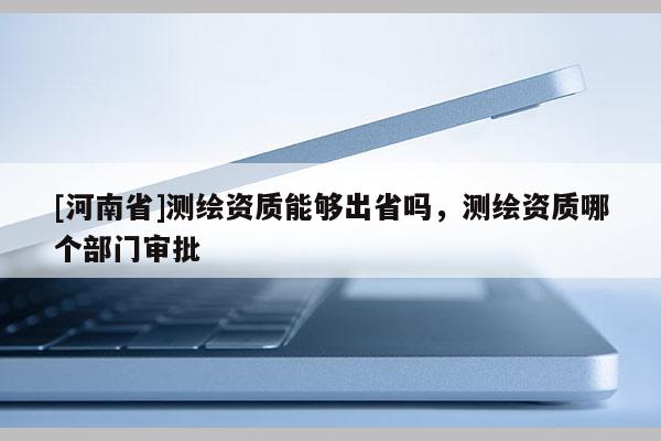 [河南省]測繪資質能夠出省嗎，測繪資質哪個部門審批