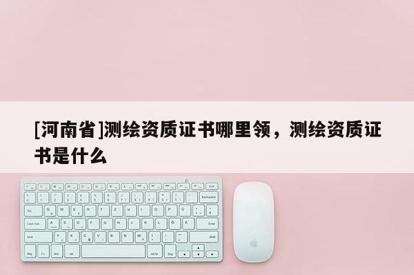 [河南省]測繪資質證書哪里領，測繪資質證書是什么