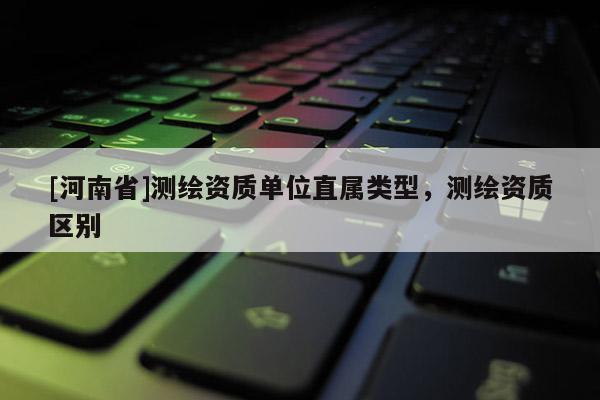 [河南省]測繪資質單位直屬類型，測繪資質區別