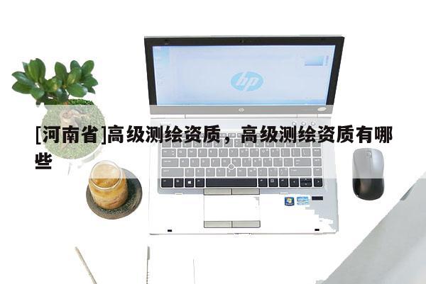 [河南省]高級(jí)測(cè)繪資質(zhì)，高級(jí)測(cè)繪資質(zhì)有哪些