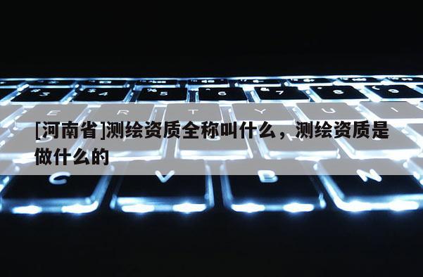 [河南省]測(cè)繪資質(zhì)全稱(chēng)叫什么，測(cè)繪資質(zhì)是做什么的