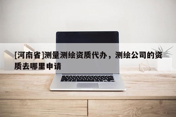 [河南省]測量測繪資質代辦，測繪公司的資質去哪里申請