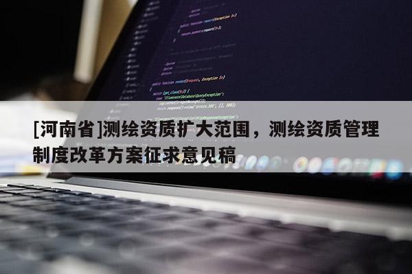 [河南省]測繪資質擴大范圍，測繪資質管理制度改革方案征求意見稿