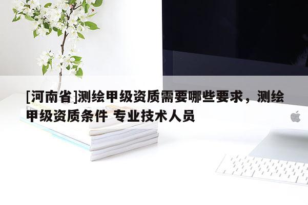 [河南省]測(cè)繪甲級(jí)資質(zhì)需要哪些要求，測(cè)繪甲級(jí)資質(zhì)條件 專業(yè)技術(shù)人員