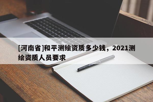 [河南省]和平測繪資質多少錢，2021測繪資質人員要求