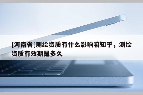 [河南省]測繪資質有什么影響嘛知乎，測繪資質有效期是多久