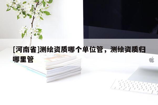 [河南省]測繪資質哪個單位管，測繪資質歸哪里管
