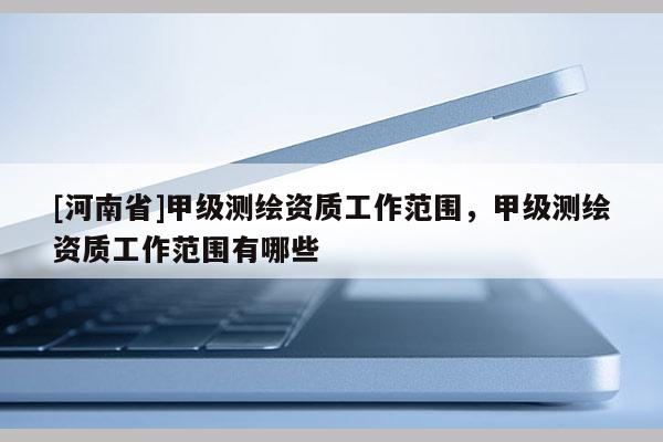 [河南省]甲級測繪資質工作范圍，甲級測繪資質工作范圍有哪些