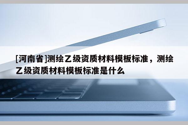 [河南省]測繪乙級資質(zhì)材料模板標(biāo)準(zhǔn)，測繪乙級資質(zhì)材料模板標(biāo)準(zhǔn)是什么