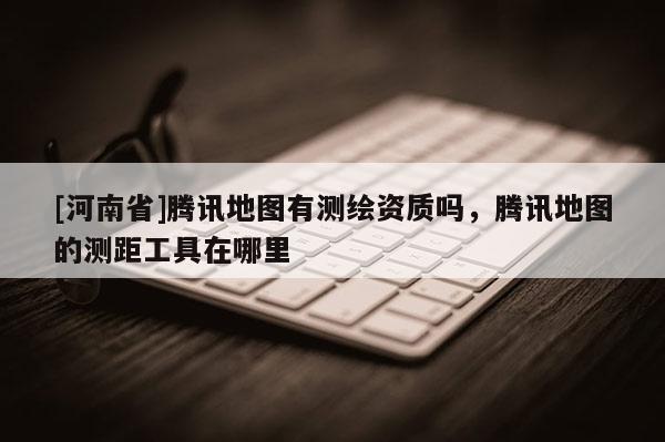[河南省]騰訊地圖有測繪資質嗎，騰訊地圖的測距工具在哪里