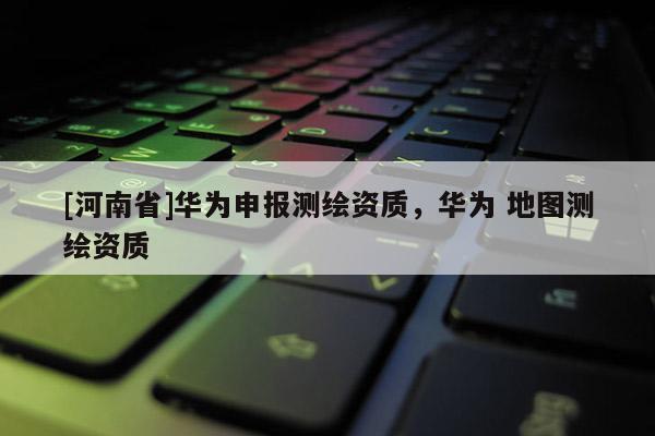 [河南省]華為申報測繪資質(zhì)，華為 地圖測繪資質(zhì)