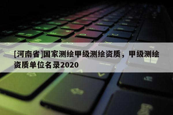 [河南省]國家測繪甲級測繪資質(zhì)，甲級測繪資質(zhì)單位名錄2020