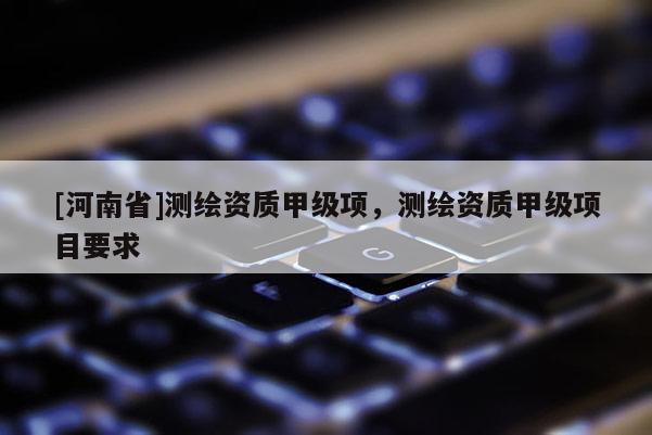 [河南省]測繪資質甲級項，測繪資質甲級項目要求