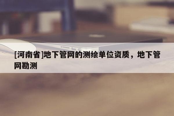 [河南省]地下管網的測繪單位資質，地下管網勘測