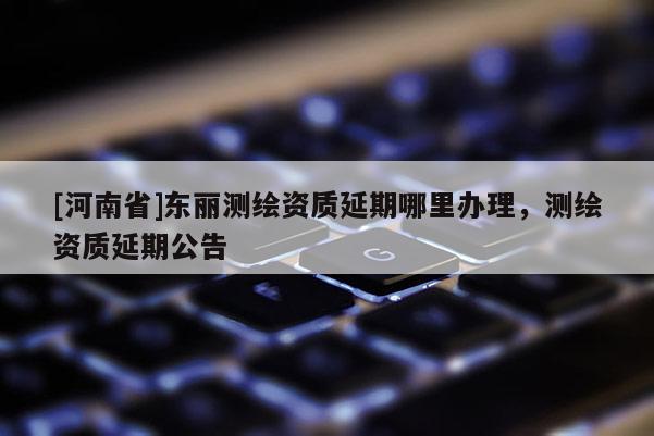 [河南省]東麗測繪資質延期哪里辦理，測繪資質延期公告