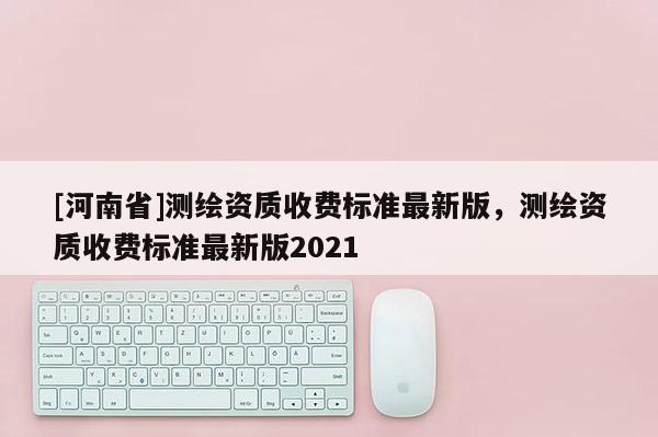 [河南省]測繪資質(zhì)收費標(biāo)準(zhǔn)最新版，測繪資質(zhì)收費標(biāo)準(zhǔn)最新版2021