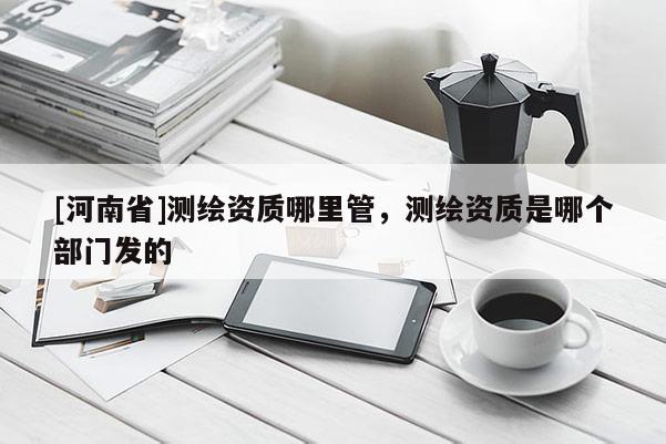 [河南省]測繪資質哪里管，測繪資質是哪個部門發的