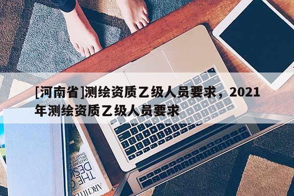 [河南省]測繪資質乙級人員要求，2021年測繪資質乙級人員要求