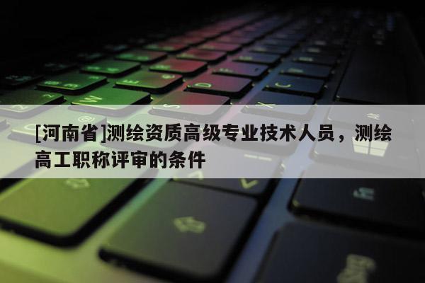 [河南省]測繪資質(zhì)高級專業(yè)技術(shù)人員，測繪高工職稱評審的條件