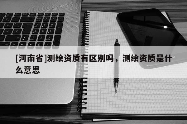 [河南省]測(cè)繪資質(zhì)有區(qū)別嗎，測(cè)繪資質(zhì)是什么意思