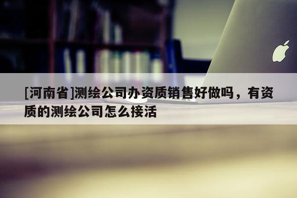 [河南省]測繪公司辦資質(zhì)銷售好做嗎，有資質(zhì)的測繪公司怎么接活
