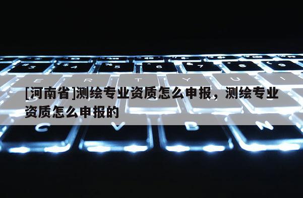 [河南省]測繪專業資質怎么申報，測繪專業資質怎么申報的