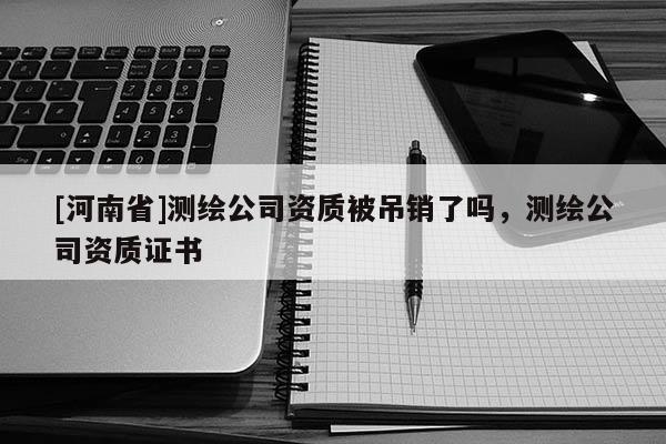 [河南省]測繪公司資質(zhì)被吊銷了嗎，測繪公司資質(zhì)證書