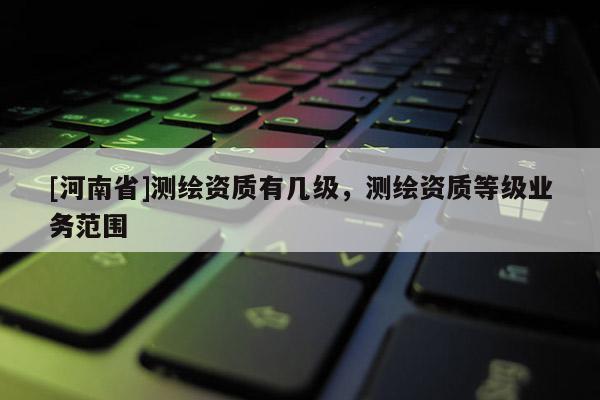 [河南省]測繪資質有幾級，測繪資質等級業務范圍