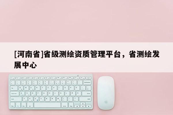 [河南省]省級(jí)測(cè)繪資質(zhì)管理平臺(tái)，省測(cè)繪發(fā)展中心