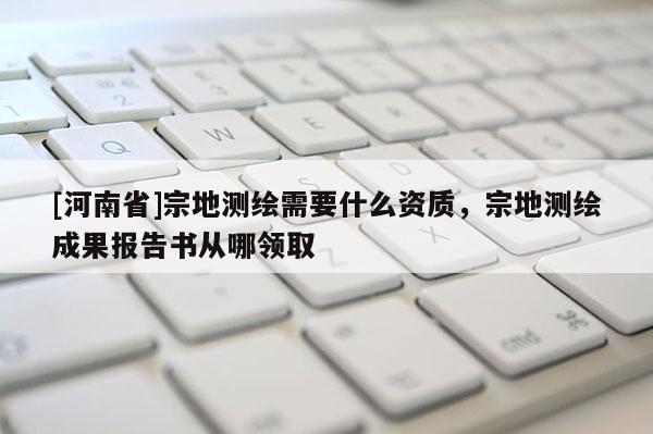 [河南省]宗地測繪需要什么資質(zhì)，宗地測繪成果報(bào)告書從哪領(lǐng)取