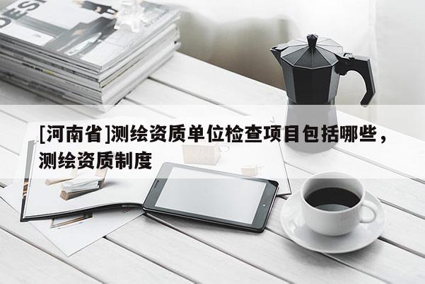 [河南省]測繪資質單位檢查項目包括哪些，測繪資質制度