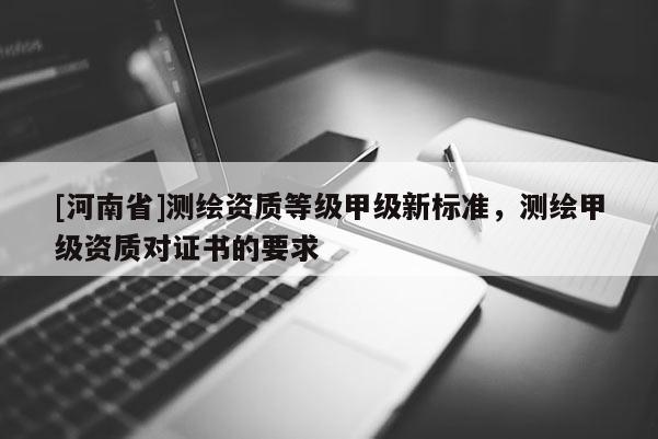 [河南省]測繪資質(zhì)等級甲級新標(biāo)準(zhǔn)，測繪甲級資質(zhì)對證書的要求