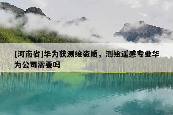 [河南省]華為獲測繪資質，測繪遙感專業華為公司需要嗎