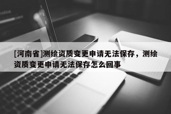[河南省]測繪資質變更申請無法保存，測繪資質變更申請無法保存怎么回事