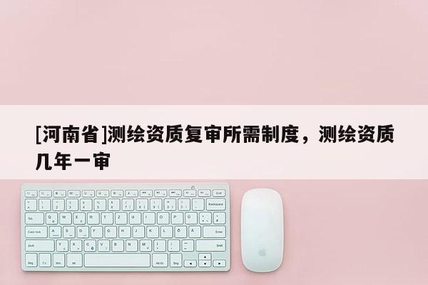 [河南省]測繪資質(zhì)復(fù)審所需制度，測繪資質(zhì)幾年一審