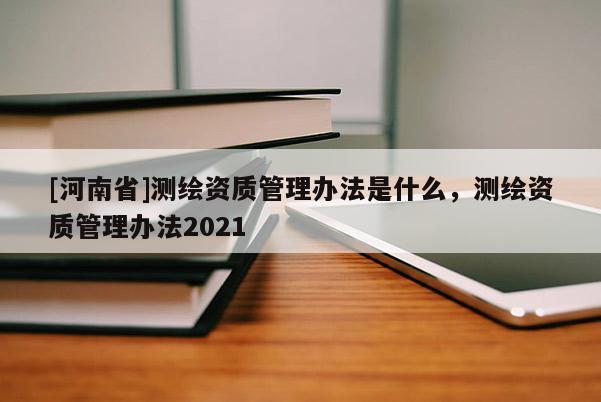 [河南省]測繪資質管理辦法是什么，測繪資質管理辦法2021