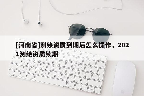 [河南省]測繪資質到期后怎么操作，2021測繪資質續期