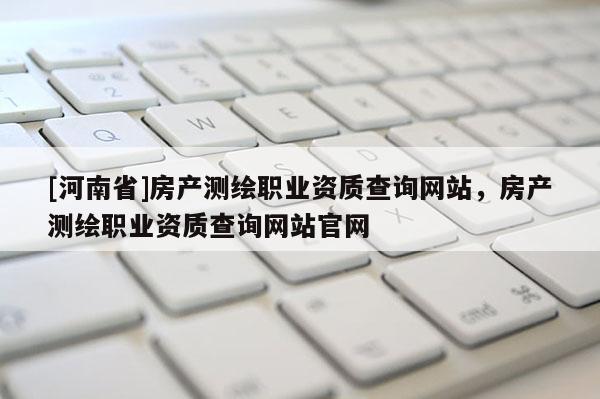 [河南省]房產測繪職業資質查詢網站，房產測繪職業資質查詢網站官網