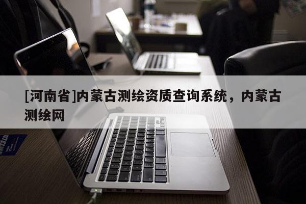 [河南省]內蒙古測繪資質查詢系統(tǒng)，內蒙古測繪網(wǎng)