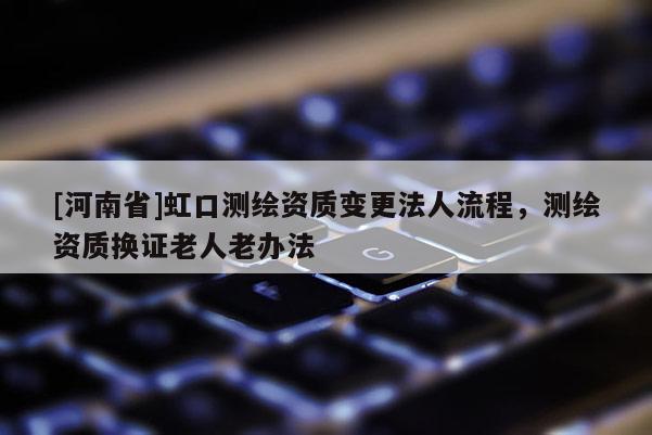 [河南省]虹口測(cè)繪資質(zhì)變更法人流程，測(cè)繪資質(zhì)換證老人老辦法